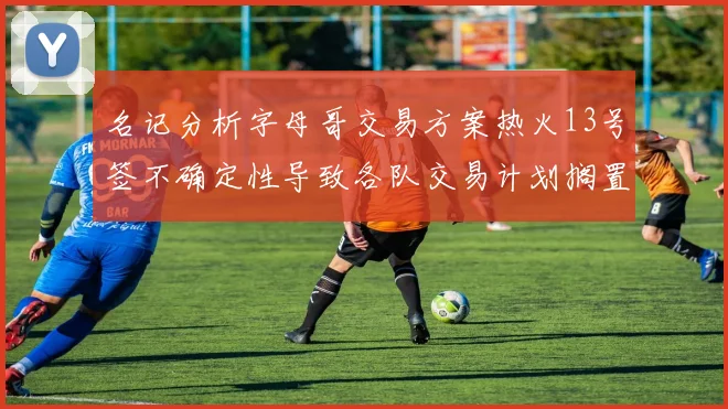 名记分析字母哥交易方案热火13号签不确定性导致各队交易计划搁置
