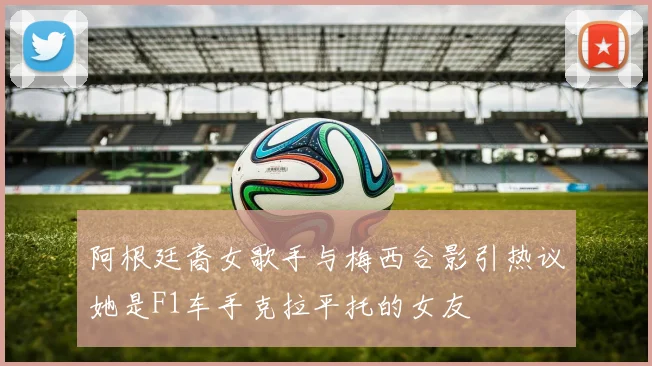 阿根廷裔女歌手与梅西合影引热议她是F1车手克拉平托的女友