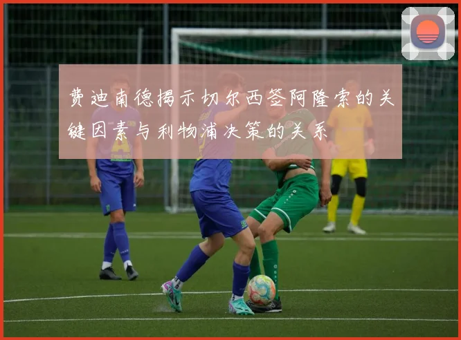 费迪南德揭示切尔西签阿隆索的关键因素与利物浦决策的关系