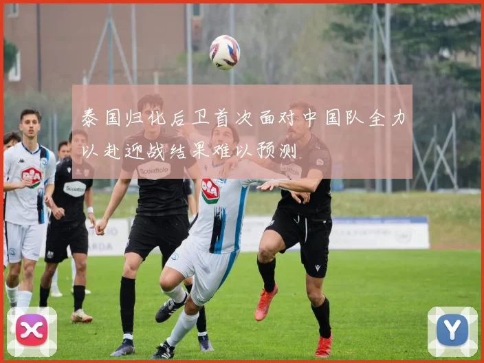 泰国归化后卫首次面对中国队全力以赴迎战结果难以预测