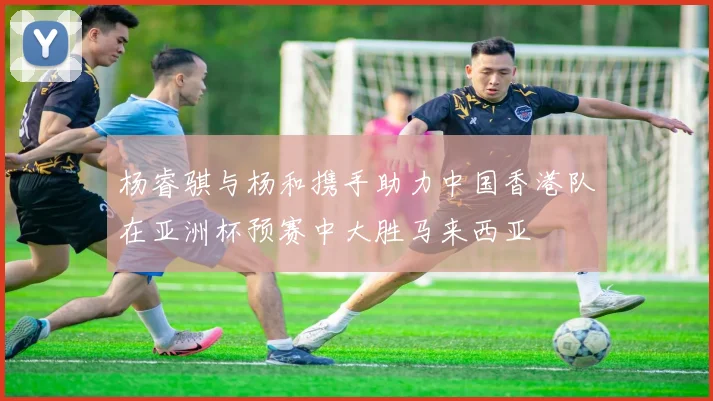 杨睿骐与杨和携手助力中国香港队在亚洲杯预赛中大胜马来西亚