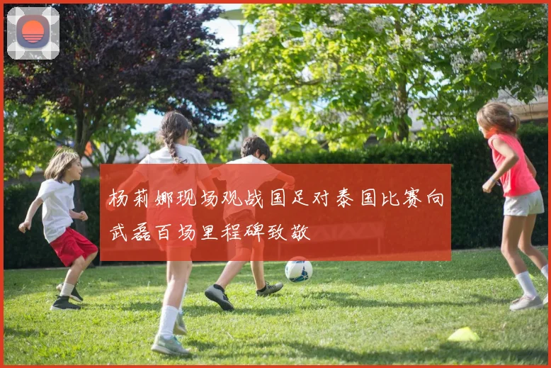 杨莉娜现场观战国足对泰国比赛向武磊百场里程碑致敬