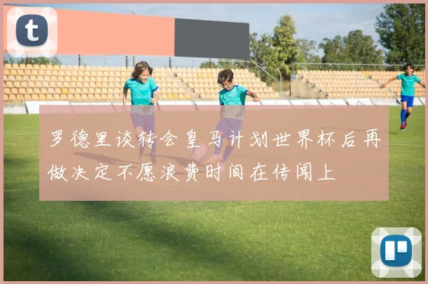 罗德里谈转会皇马计划世界杯后再做决定不愿浪费时间在传闻上