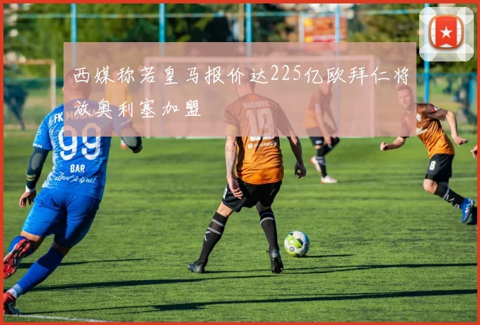 西媒称若皇马报价达225亿欧拜仁将放奥利塞加盟