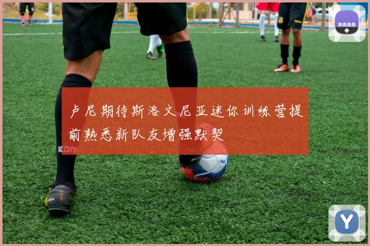 卢尼期待斯洛文尼亚迷你训练营提前熟悉新队友增强默契