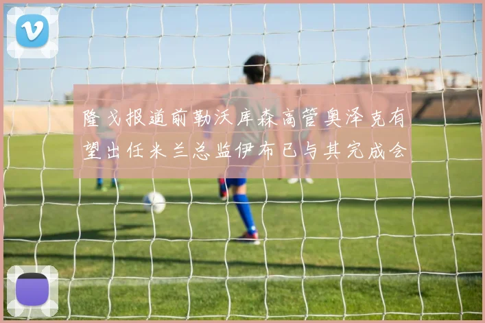 隆戈报道前勒沃库森高管奥泽克有望出任米兰总监伊布已与其完成会面