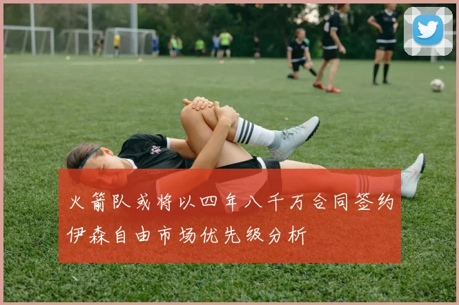 火箭队或将以四年八千万合同签约伊森自由市场优先级分析