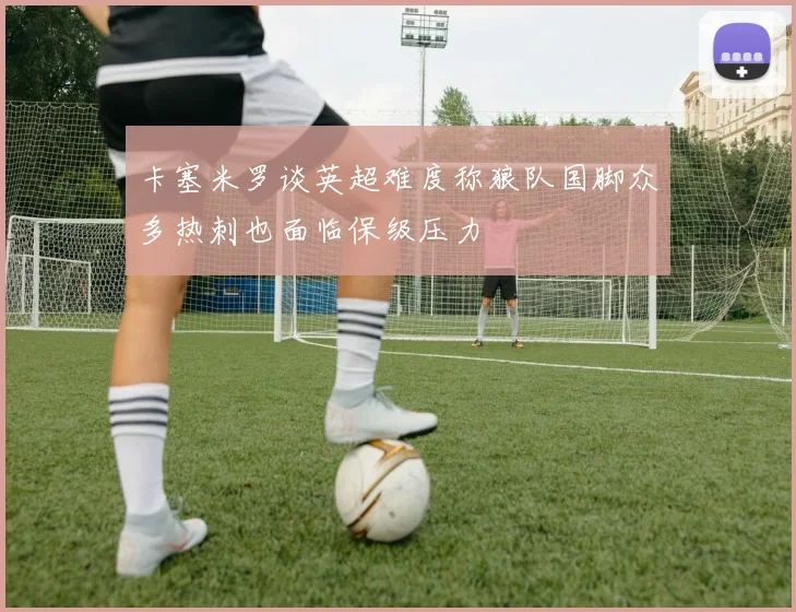 卡塞米罗谈英超难度称狼队国脚众多热刺也面临保级压力