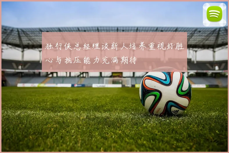 独行侠总经理谈新人培养重视好胜心与抗压能力充满期待