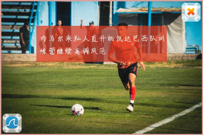 内马尔乘私人直升机抵达巴西队训练营继续高调风范