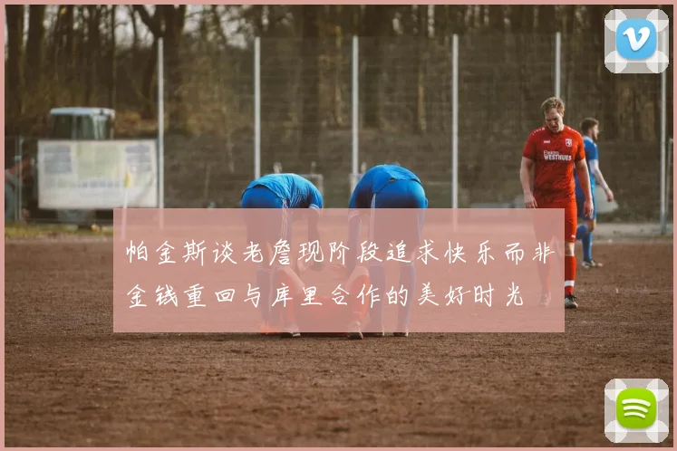 帕金斯谈老詹现阶段追求快乐而非金钱重回与库里合作的美好时光