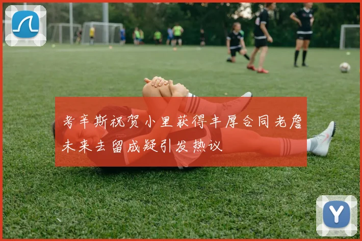考辛斯祝贺小里获得丰厚合同老詹未来去留成疑引发热议