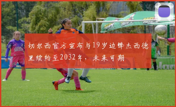 切尔西官方宣布与19岁边锋杰西德里续约至2032年，未来可期