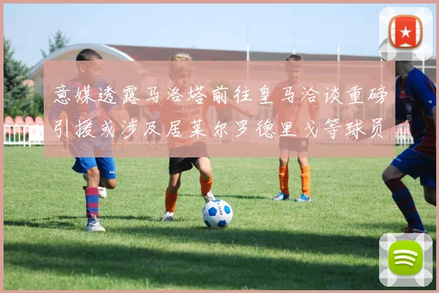 意媒透露马洛塔前往皇马洽谈重磅引援或涉及居莱尔罗德里戈等球员