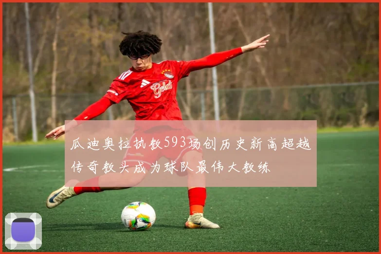瓜迪奥拉执教593场创历史新高超越传奇教头成为球队最伟大教练
