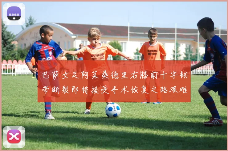 巴萨女足阿莱桑德里右膝前十字韧带断裂即将接受手术恢复之路艰难