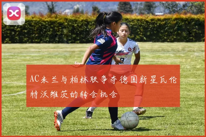 AC米兰与柏林联争夺德国新星瓦伦特沃维茨的转会机会