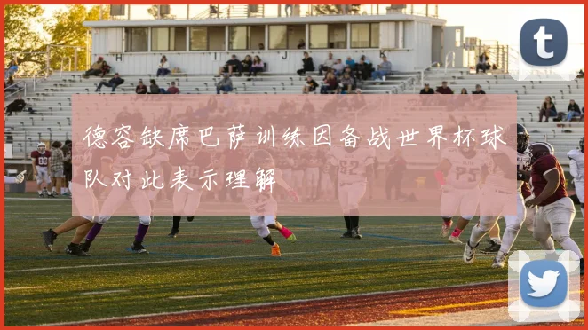 德容缺席巴萨训练因备战世界杯球队对此表示理解