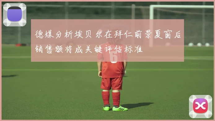 德媒分析埃贝尔在拜仁前景夏窗后销售额将成关键评估标准