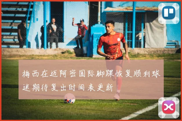 梅西在迈阿密国际脚踝恢复顺利球迷期待复出时间表更新
