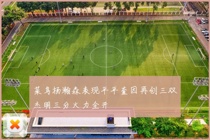 菜鸟杨瀚森表现平平奎因再创三双杰明三分火力全开