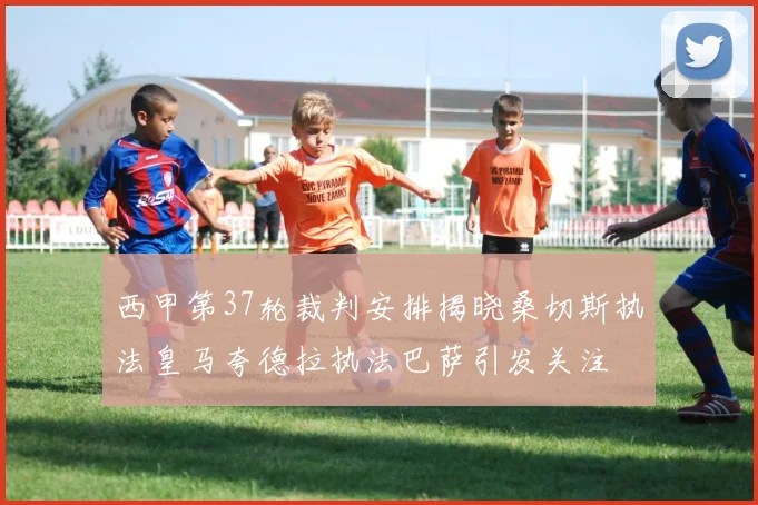 西甲第37轮裁判安排揭晓桑切斯执法皇马夸德拉执法巴萨引发关注