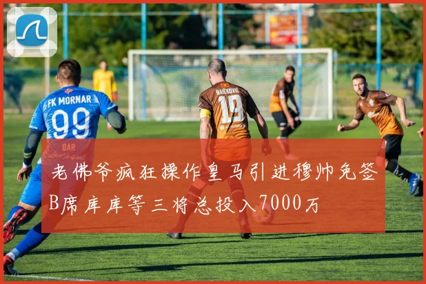 老佛爷疯狂操作皇马引进穆帅免签B席库库等三将总投入7000万