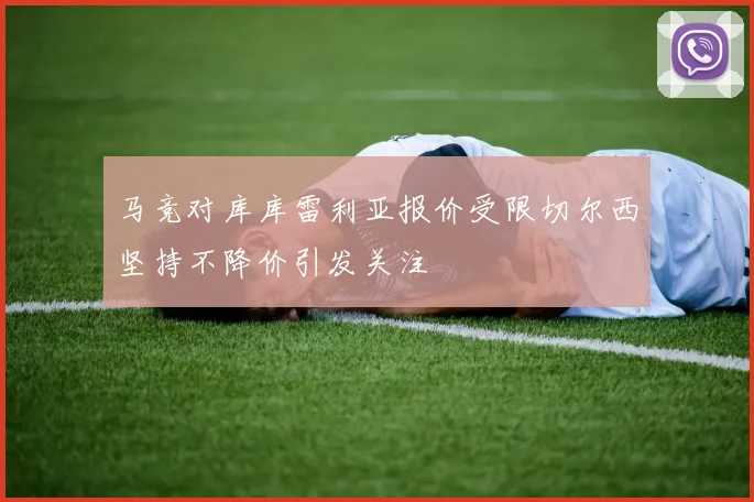 马竞对库库雷利亚报价受限切尔西坚持不降价引发关注